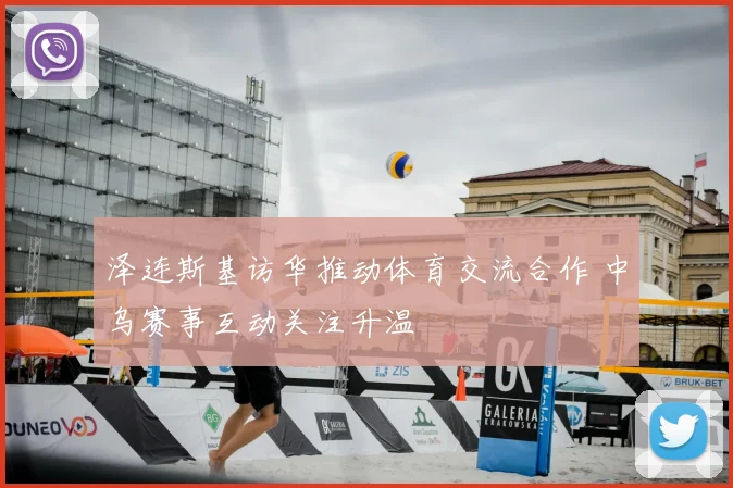泽连斯基访华推动体育交流合作 中乌赛事互动关注升温