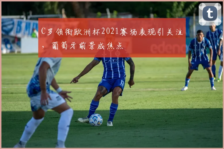 C罗领衔欧洲杯2021赛场表现引关注，葡萄牙前景成焦点