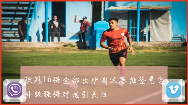欧冠16强全部出炉淘汰赛抽签悬念升级强强对话引关注