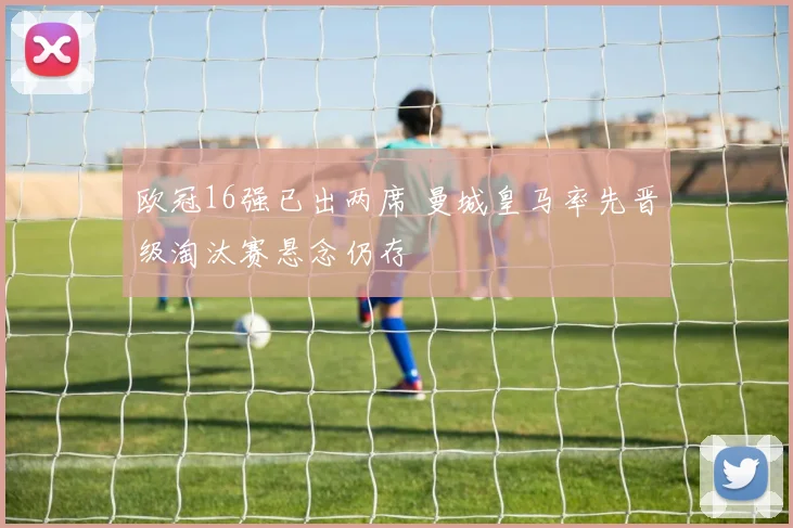 欧冠16强已出两席 曼城皇马率先晋级淘汰赛悬念仍存