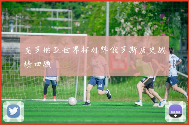 克罗地亚世界杯对阵俄罗斯历史战绩回顾