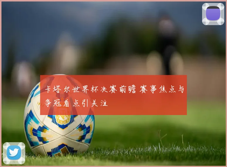 卡塔尔世界杯决赛前瞻 赛事焦点与争冠看点引关注