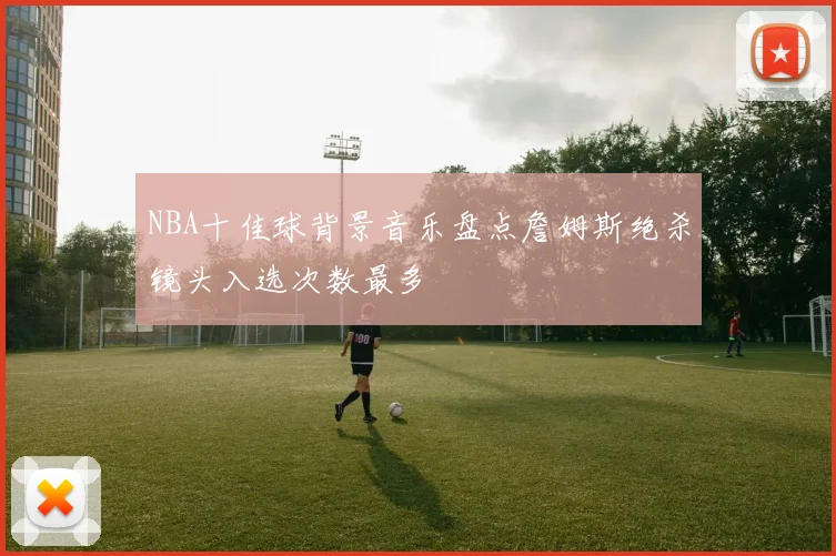 NBA十佳球背景音乐盘点詹姆斯绝杀镜头入选次数最多