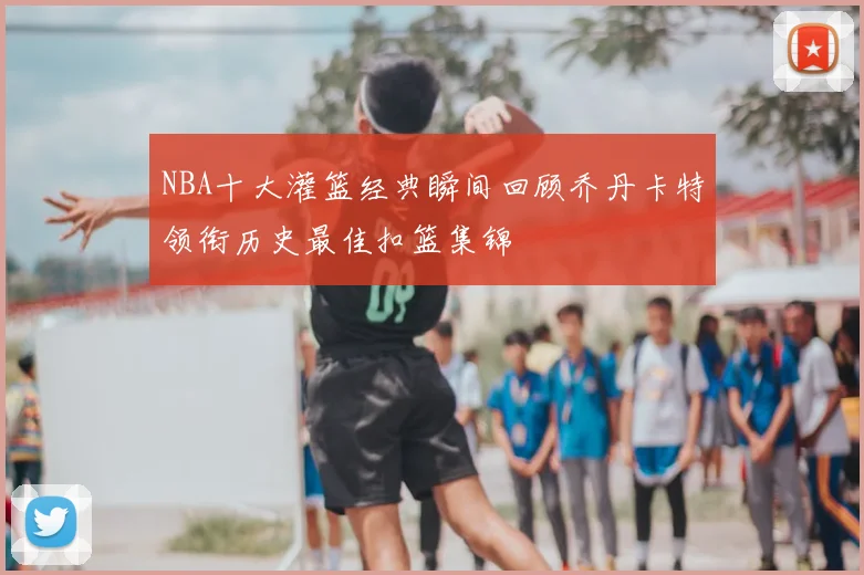 NBA十大灌篮经典瞬间回顾乔丹卡特领衔历史最佳扣篮集锦