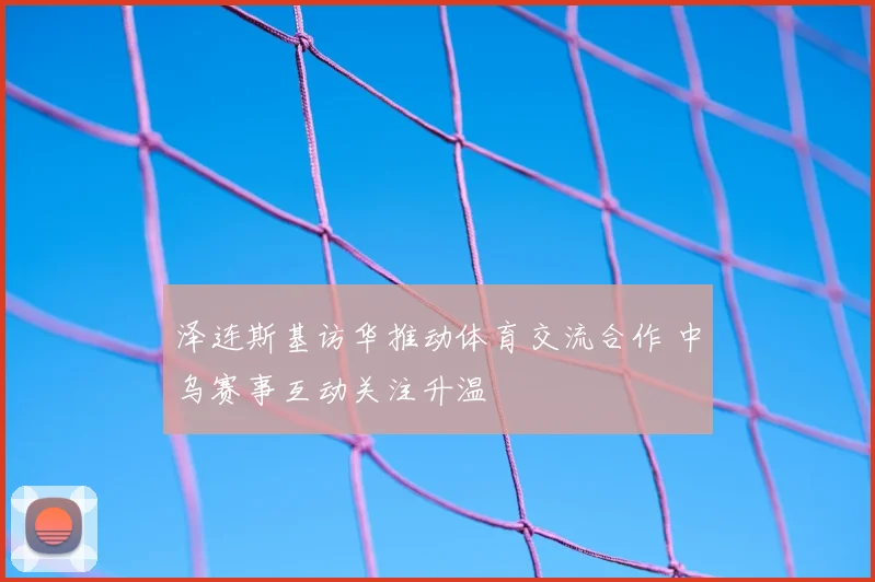 泽连斯基访华推动体育交流合作 中乌赛事互动关注升温
