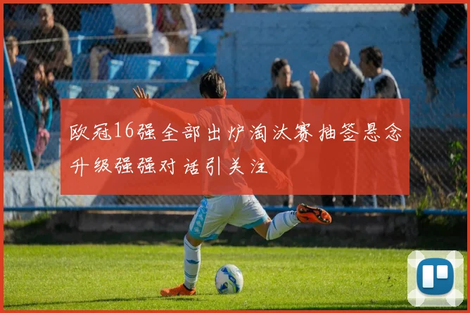 欧冠16强全部出炉淘汰赛抽签悬念升级强强对话引关注