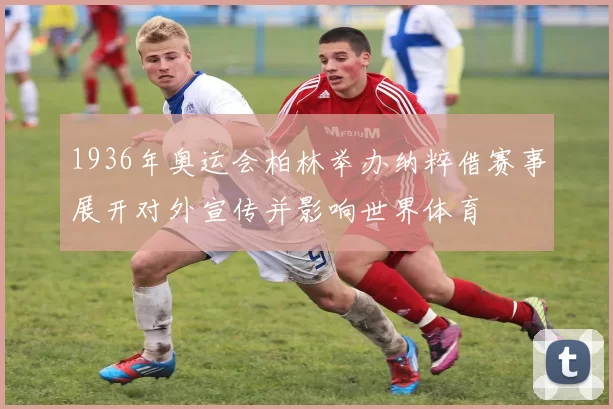 1936年奥运会柏林举办纳粹借赛事展开对外宣传并影响世界体育