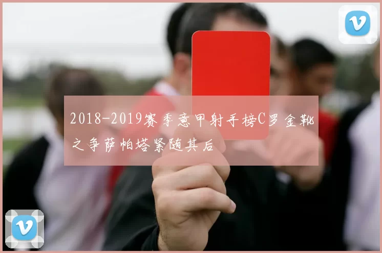 2018-2019赛季意甲射手榜C罗金靴之争萨帕塔紧随其后