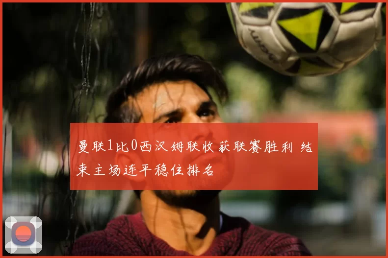 曼联1比0西汉姆联收获联赛胜利 结束主场连平稳住排名