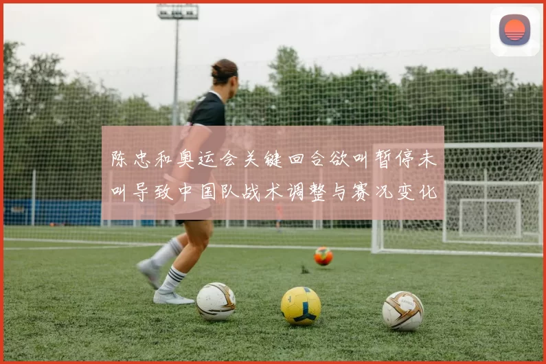 陈忠和奥运会关键回合欲叫暂停未叫导致中国队战术调整与赛况变化