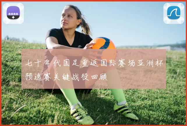 七十年代国足重返国际赛场亚洲杯预选赛关键战役回顾
