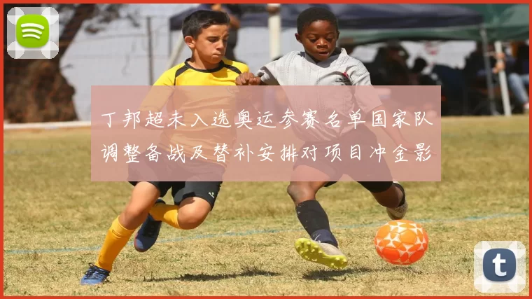 丁邦超未入选奥运参赛名单国家队调整备战及替补安排对项目冲金影响