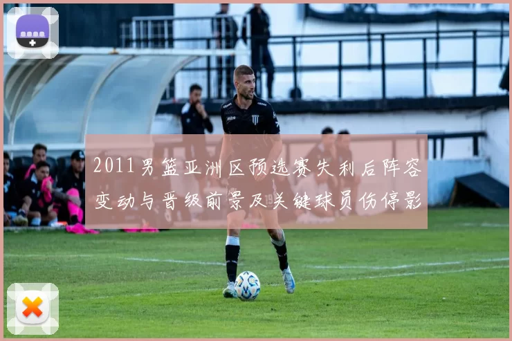 2011男篮亚洲区预选赛失利后阵容变动与晋级前景及关键球员伤停影响