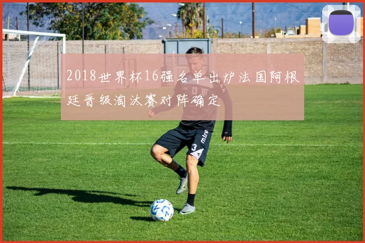 2018世界杯16强名单出炉法国阿根廷晋级淘汰赛对阵确定
