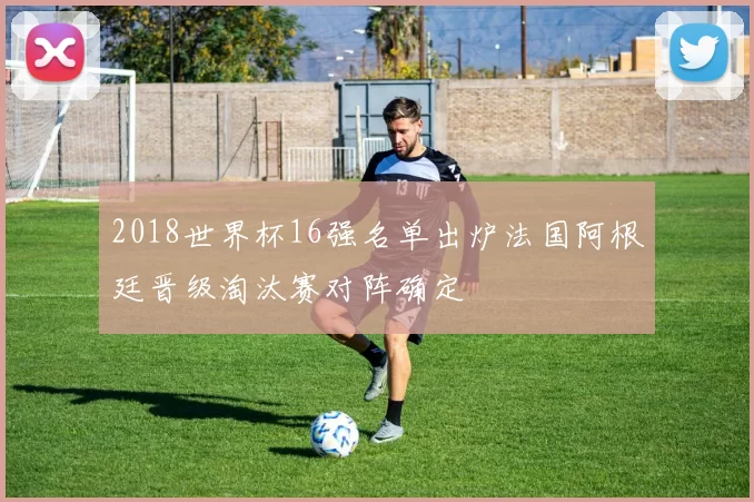 2018世界杯16强名单出炉法国阿根廷晋级淘汰赛对阵确定