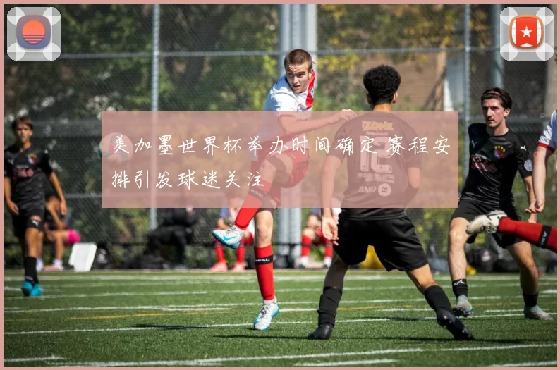 美加墨世界杯举办时间确定 赛程安排引发球迷关注