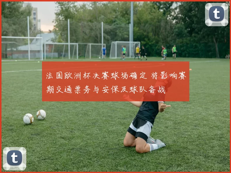 法国欧洲杯决赛球场确定 将影响赛期交通票务与安保及球队备战