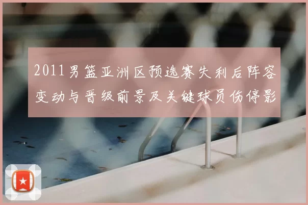 2011男篮亚洲区预选赛失利后阵容变动与晋级前景及关键球员伤停影响