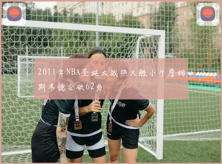 2011年NBA圣诞大战热火胜小牛詹姆斯韦德合砍62分