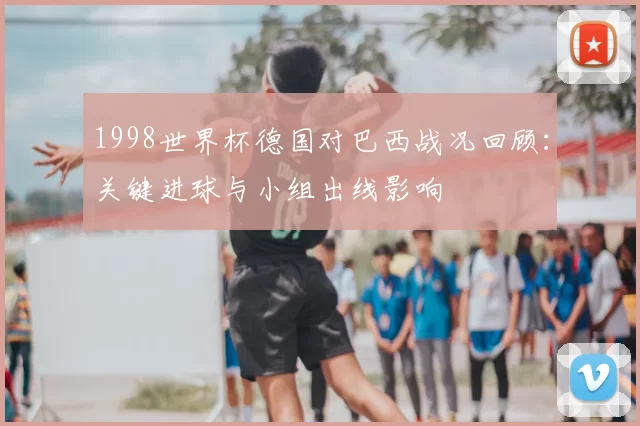 1998世界杯德国对巴西战况回顾:关键进球与小组出线影响