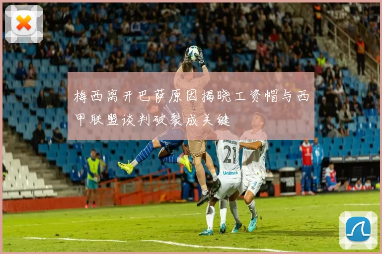 梅西离开巴萨原因揭晓工资帽与西甲联盟谈判破裂成关键