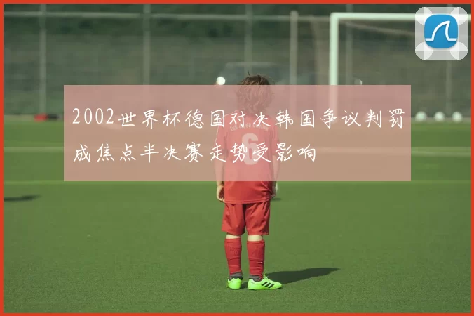 2002世界杯德国对决韩国争议判罚成焦点半决赛走势受影响